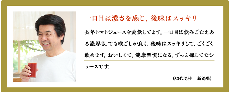 一口目は濃さを感じ、後味はスッキリ（50代男性　新潟県）（50代男性　新潟県）長年トマトジュースを愛飲してます。一口目は飲みごたえある濃厚さ。でも喉ごしが良く、後味はスッキリして、ごくごく飲めます。おいしくて、健康習慣になる、ずっと探してたジュースです。