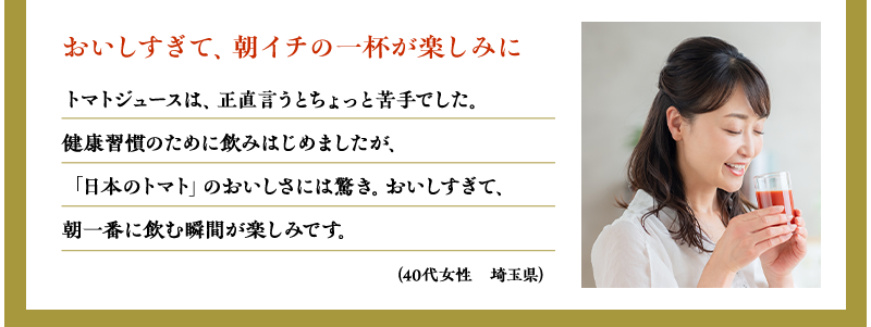 おいしすぎて、朝イチの一杯が楽しみに（40代女性　埼玉県）トマトジュースは、正直言うとちょっと苦手でした。健康習慣のために飲みはじめましたが、「日本のトマト」のおいしさには驚き。おいしすぎて、朝一番に飲む瞬間が楽しみです。
