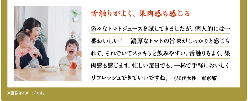 舌触りがよく、果肉感も感じる（30代女性　東京都）色々なトマトジュースを試してきましたが、個人的には一番おいしい！　濃厚なトマトの旨味がしっかりと感じられて、それでいてスッキリと飲みやすい。舌触りもよく、果肉感も感じます。忙しい毎日でも、一杯で手軽においしくリフレッシュできていいですね。