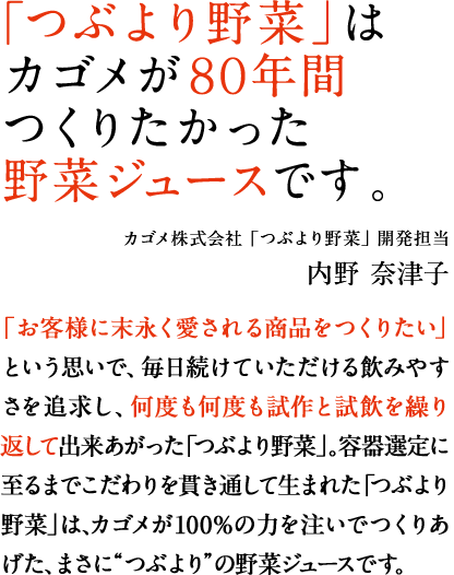 「つぶより野菜」はカゴメが80年間つくりたかった野菜ジュースです。　カゴメ株式会社「つぶより野菜」開発担当 内野奈津子　「お客様に末永く愛される商品をつくりたい」という思いで、毎日続けていただける飲みやすさを追求し、何度も何度も試作と試飲を繰り返して出来あがった「つぶより野菜」。容器選定に至るまでこだわりを貫き通して生まれた「つぶより野菜」は、カゴメが100%の力を注いでつくりあげた、まさに“つぶより”の野菜ジュースです。