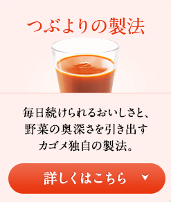 つぶよりの製法　毎日続けられるおいしさと、野菜の奥深さを引き出すカゴメ独自の製法。　詳しくはこちら