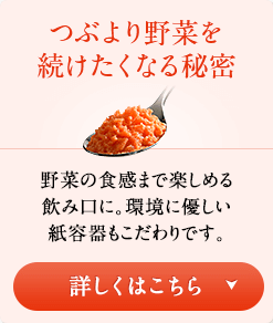 つぶより野菜を続けたくなる秘密　野菜の食感まで楽しめる飲み口に。環境に優しい紙容器もこだわりです。　詳しくはこちら