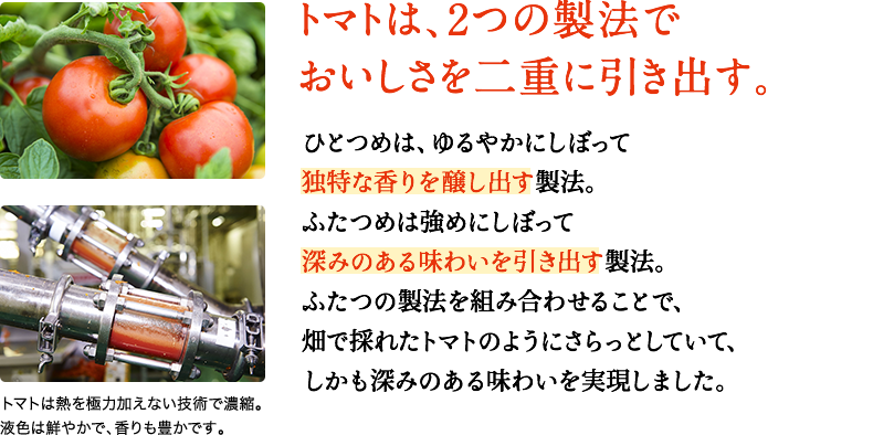 トマトは、２つの製法でおいしさを二重に引き出す。　ひとつめは、ゆるやかにしぼって独特な香りを醸し出す製法。ふたつめは強めにしぼって深みのある味わいを引き出す製法。ふたつの製法を組み合わせることで、畑で採れたトマトのようにさらっとしていて、しかも深みのある味わいを実現しました。