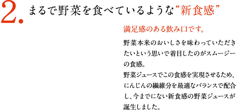 2.まるで野菜を食べているような“新食感”！　満足感のある飲み口です。　野菜本来のおいしさを味わっていただきたいという思いで着目したのがスムージーの食感。野菜ジュースでこの食感を実現させるため、にんじんの繊維分を最適なバランスで配合し、今までにない新食感の野菜ジュースが誕生しました。