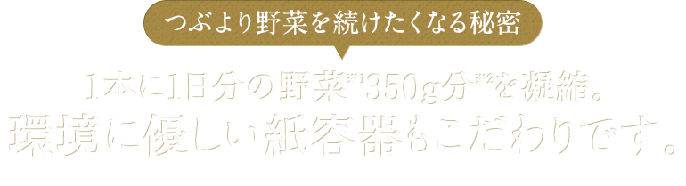 つぶより野菜を続けたくなる秘密　1本に1日分の野菜※1350g分※2を凝縮。環境に優しい紙容器もこだわりです。