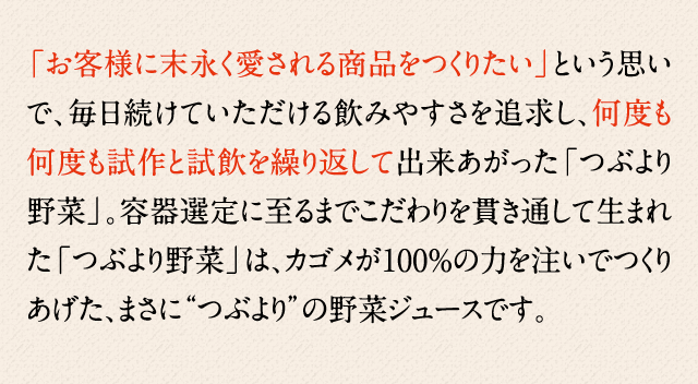 「お客様に末永く愛される商品をつくりたい」という思いで、毎日続けていただける飲みやすさを追求し、何度も何度も試作と試飲を繰り返して出来あがった「つぶより野菜」。容器選定に至るまでこだわりを貫き通して生まれた「つぶより野菜」は、カゴメが100%の力を注いでつくりあげた、まさに“つぶより”の野菜ジュースです。
