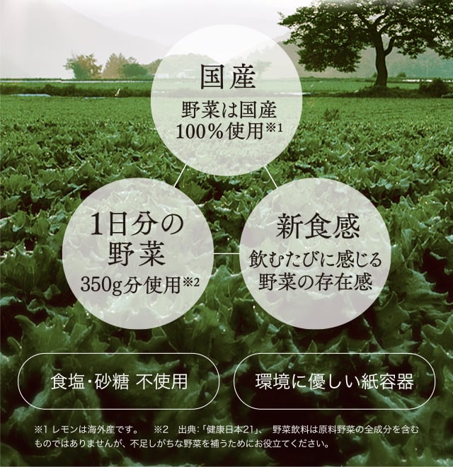 国産野菜を活かしたおいしさ。一日分の野菜※1350ｇ分を一本に凝縮※2。野菜を食べているような食感がもたらす満足感。こだわりが生んだ特別な一本です。