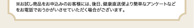 ※お試し商品をお申込みのお客様には、後日、健康直送便より簡単なアンケートなどをお電話でおうかがいさせていただく場合がございます。