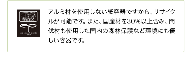 アルミ材を使用しない紙容器ですから、リサイクルが可能です。また、国産材を30%以上含み、間伐材も使用した国内の森林保護など環境にも優しい容器です。
