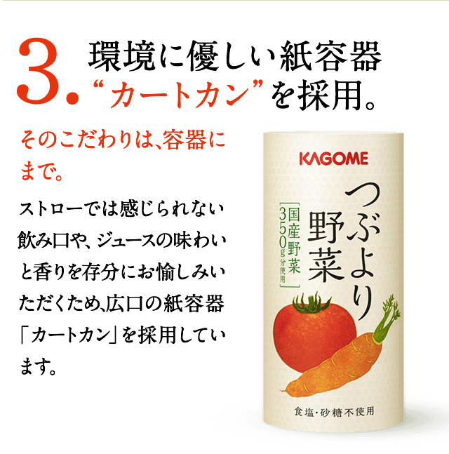 3.環境に優しい紙容器“カートカン”を採用。　そのこだわりは、容器にまで。　ストローでは感じられない飲み口や、ジュースの味わいと香りを存分にお愉しみいただくため、広口の紙容器「カートカン」を採用しています。