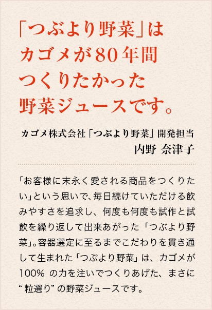 「つぶより野菜」はカゴメが80年間つくりたかった野菜ジュースです。　カゴメ株式会社「つぶより野菜」開発担当 内野奈津子　「お客様に末永く愛される商品をつくりたい」という思いで、毎日続けていただける飲みやすさを追求し、何度も何度も試作と試飲を繰り返して出来あがった「つぶより野菜」。お子様からお年寄りまで幅広く愉しんでいただけるよう、原料の加工はもちろん、それぞれの野菜の配合にもこだわり抜きました。野菜の瑞々しさ、甘み、コク、香り、舌ざわり、すべての最良の調和を実現した野菜ジュースです。