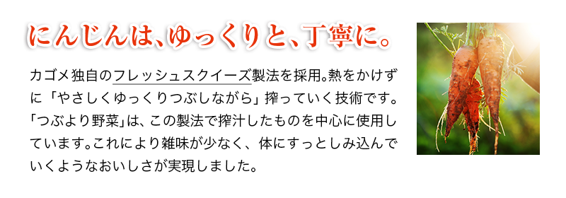にんじんは、ゆっくりと、丁寧に。　カゴメ独自のフレッシュスクイーズ製法を採用。熱をかけずに「やさしくゆっくりつぶしながら」搾っていく技術です。これにより雑味が少なく、体にすっとしみ込んでいくようなおいしさが実現しました。もちろん「つぶより野菜」にもこの製法を採用しています。