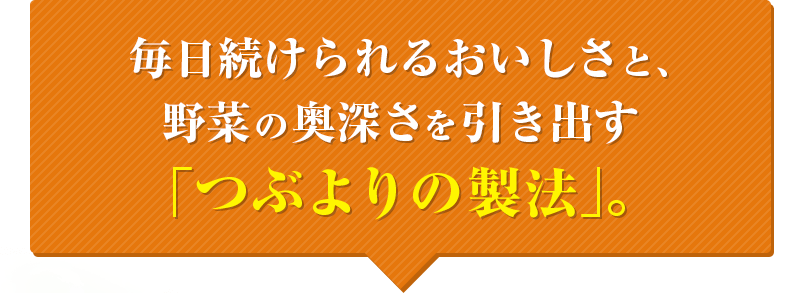 毎日続けられるおいしさと、野菜の奥深さを引き出す「つぶよりの製法」。