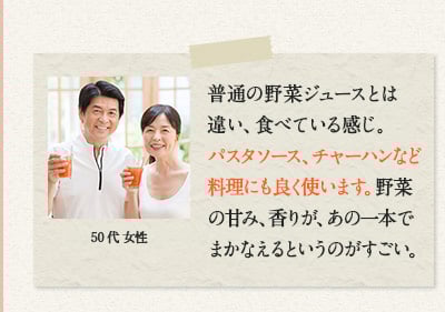 60代 女性　他のジュースとは、味と食感がかなり違い、野菜を丸ごと食べているような気がします。味もおいしくて、健康に役立っているようです。