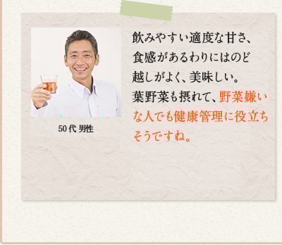 50代 男性　飲みやすい適度な甘さ、食感があるわりにはのど越しがよく、美味しい。葉野菜も摂れて、野菜嫌いな人でも健康管理に役立ちそうですね。