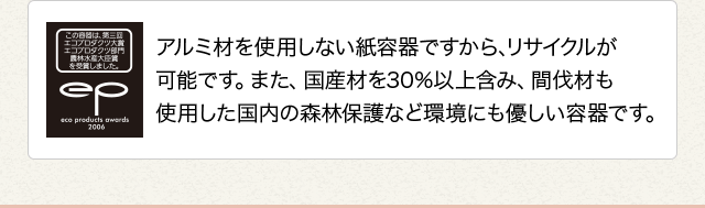 アルミ材を使用しない紙容器ですから、リサイクルが可能です。また、国産材を30%以上含み、間伐材も使用した国内の森林保護など環境にも優しい容器です。