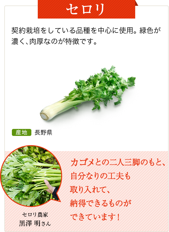 セロリ　契約栽培をしている品種を中心に使用。緑色が濃く、肉厚なのが特徴です。　産地 長野県
          セロリ農家 黒澤 明さん カゴメとの二人三脚のもと、自分なりの工夫も取り入れて、納得できるものができています！