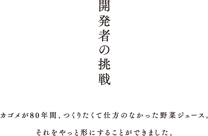 開発者の挑戦 カゴメが80年間、つくりたくて仕方のなかった野菜ジュース。それをやっと形にすることができました。