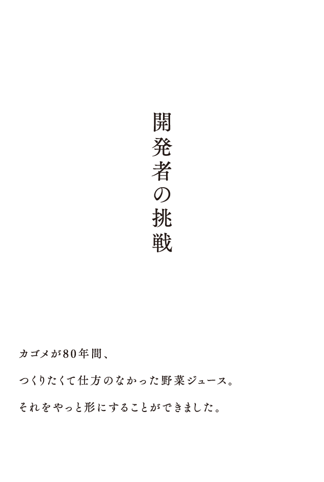 開発者の挑戦 カゴメが80年間、つくりたくて仕方のなかった野菜ジュース。それをやっと形にすることができました。